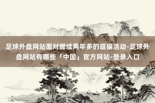 足球外盘网站面对握续两年多的诓骗活动-足球外盘网站有哪些「中国」官方网站-登录入口