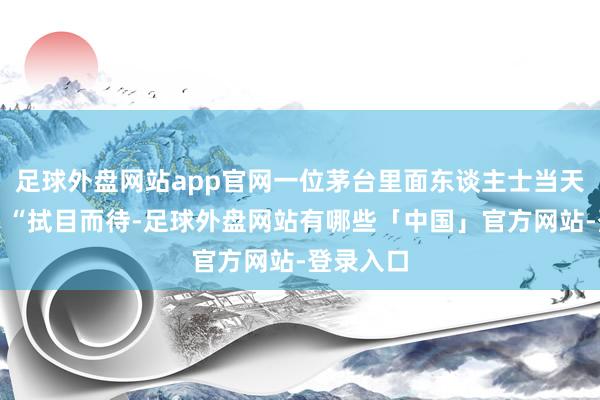 足球外盘网站app官网一位茅台里面东谈主士当天回答称：“拭目而待-足球外盘网站有哪些「中国」官方网站-登录入口