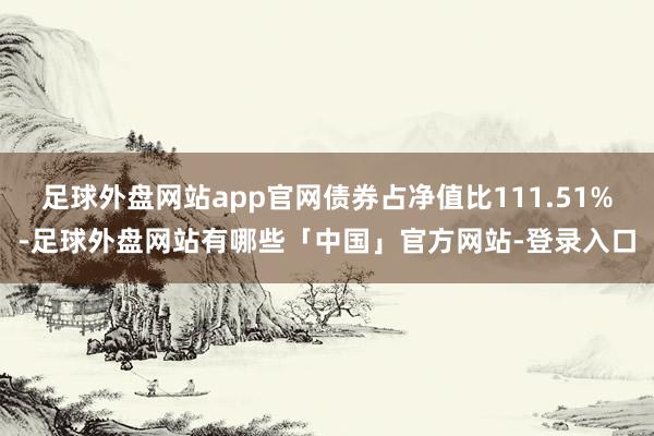 足球外盘网站app官网债券占净值比111.51%-足球外盘网站有哪些「中国」官方网站-登录入口