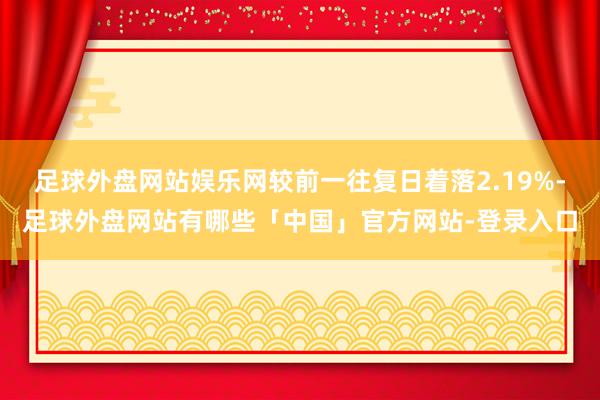 足球外盘网站娱乐网较前一往复日着落2.19%-足球外盘网站有哪些「中国」官方网站-登录入口