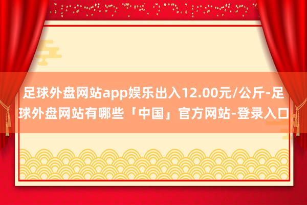 足球外盘网站app娱乐出入12.00元/公斤-足球外盘网站有哪些「中国」官方网站-登录入口