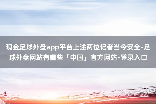 现金足球外盘app平台上述两位记者当今安全-足球外盘网站有哪些「中国」官方网站-登录入口