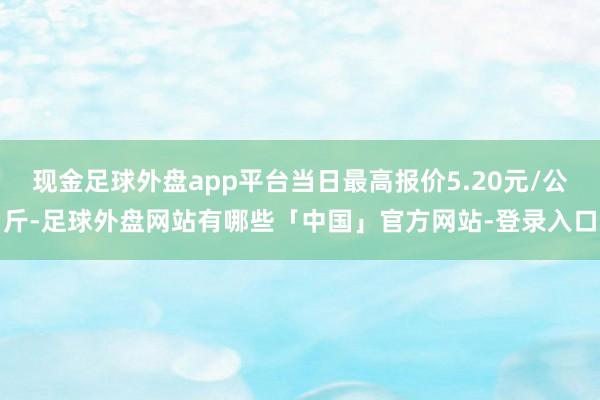 现金足球外盘app平台当日最高报价5.20元/公斤-足球外盘网站有哪些「中国」官方网站-登录入口
