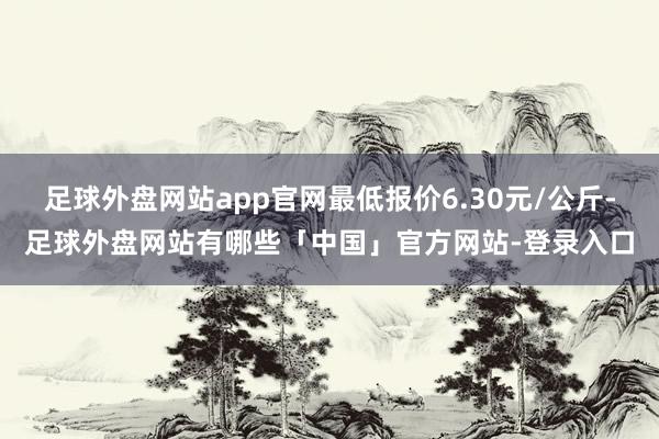 足球外盘网站app官网最低报价6.30元/公斤-足球外盘网站有哪些「中国」官方网站-登录入口