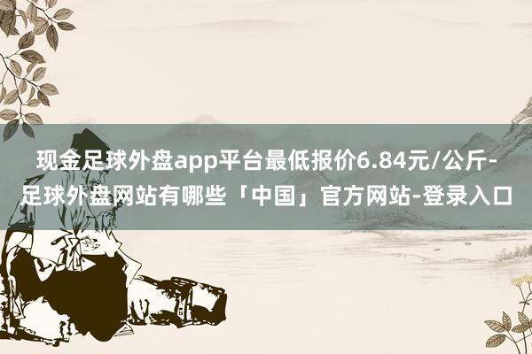 现金足球外盘app平台最低报价6.84元/公斤-足球外盘网站有哪些「中国」官方网站-登录入口