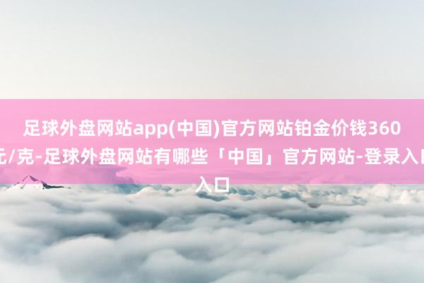 足球外盘网站app(中国)官方网站铂金价钱360元/克-足球外盘网站有哪些「中国」官方网站-登录入口