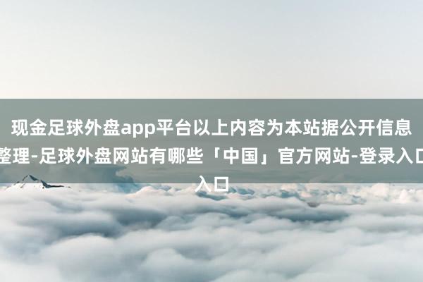 现金足球外盘app平台以上内容为本站据公开信息整理-足球外盘网站有哪些「中国」官方网站-登录入口