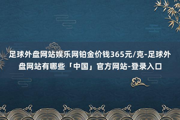 足球外盘网站娱乐网铂金价钱365元/克-足球外盘网站有哪些「中国」官方网站-登录入口