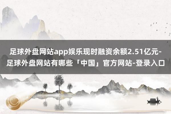足球外盘网站app娱乐现时融资余额2.51亿元-足球外盘网站有哪些「中国」官方网站-登录入口