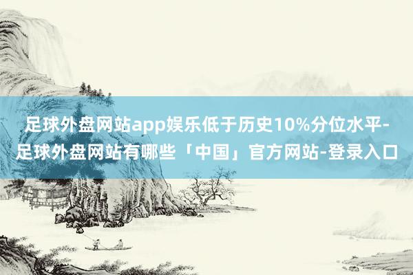 足球外盘网站app娱乐低于历史10%分位水平-足球外盘网站有哪些「中国」官方网站-登录入口