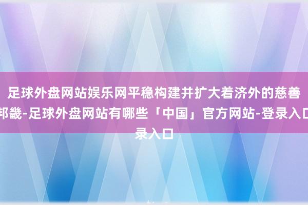 足球外盘网站娱乐网平稳构建并扩大着济外的慈善邦畿-足球外盘网站有哪些「中国」官方网站-登录入口