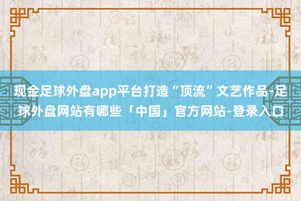 现金足球外盘app平台打造“顶流”文艺作品-足球外盘网站有哪些「中国」官方网站-登录入口