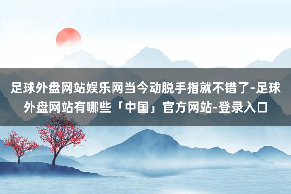 足球外盘网站娱乐网当今动脱手指就不错了-足球外盘网站有哪些「中国」官方网站-登录入口