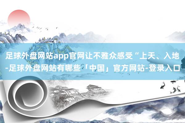 足球外盘网站app官网让不雅众感受“上天、入地-足球外盘网站有哪些「中国」官方网站-登录入口