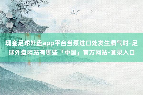 现金足球外盘app平台当泵进口处发生漏气时-足球外盘网站有哪些「中国」官方网站-登录入口