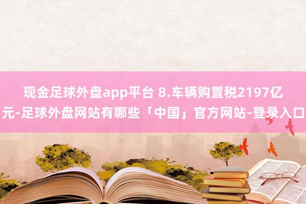 现金足球外盘app平台 8.车辆购置税2197亿元-足球外盘网站有哪些「中国」官方网站-登录入口