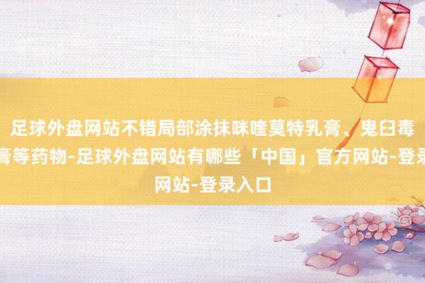 足球外盘网站不错局部涂抹咪喹莫特乳膏、鬼臼毒素软膏等药物-足球外盘网站有哪些「中国」官方网站-登录入口