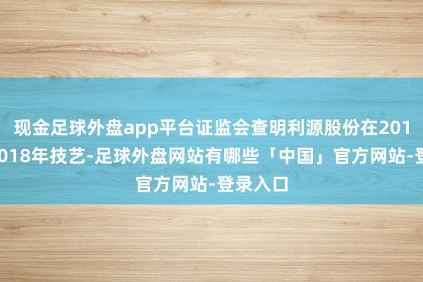 现金足球外盘app平台证监会查明利源股份在2015年至2018年技艺-足球外盘网站有哪些「中国」官方网站-登录入口