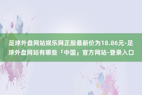 足球外盘网站娱乐网正股最新价为18.86元-足球外盘网站有哪些「中国」官方网站-登录入口