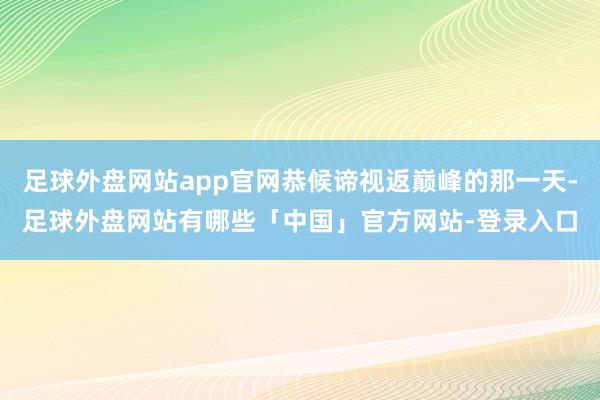 足球外盘网站app官网恭候谛视返巅峰的那一天-足球外盘网站有哪些「中国」官方网站-登录入口