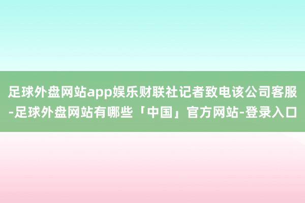 足球外盘网站app娱乐财联社记者致电该公司客服-足球外盘网站有哪些「中国」官方网站-登录入口
