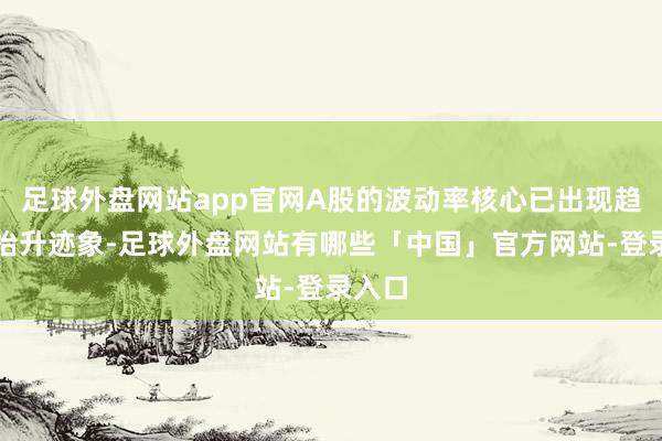 足球外盘网站app官网A股的波动率核心已出现趋势性抬升迹象-足球外盘网站有哪些「中国」官方网站-登录入口