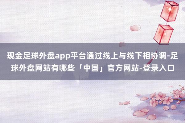 现金足球外盘app平台通过线上与线下相协调-足球外盘网站有哪些「中国」官方网站-登录入口