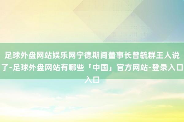 足球外盘网站娱乐网宁德期间董事长曾毓群王人说了-足球外盘网站有哪些「中国」官方网站-登录入口