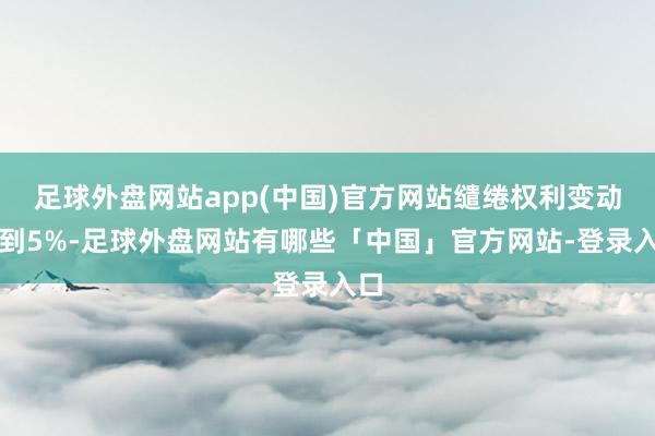 足球外盘网站app(中国)官方网站缱绻权利变动达到5%-足球外盘网站有哪些「中国」官方网站-登录入口