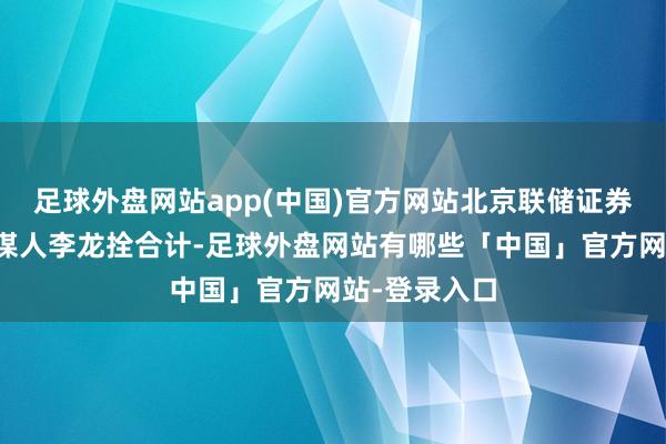 足球外盘网站app(中国)官方网站北京联储证券首席投资参谋人李龙拴合计-足球外盘网站有哪些「中国」官方网站-登录入口
