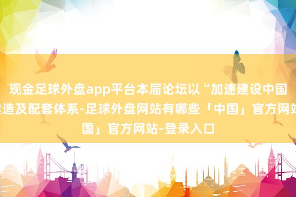 现金足球外盘app平台本届论坛以“加速建设中国自主邮轮建造及配套体系-足球外盘网站有哪些「中国」官方网站-登录入口