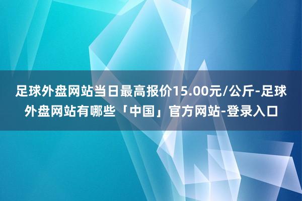 足球外盘网站当日最高报价15.00元/公斤-足球外盘网站有哪些「中国」官方网站-登录入口