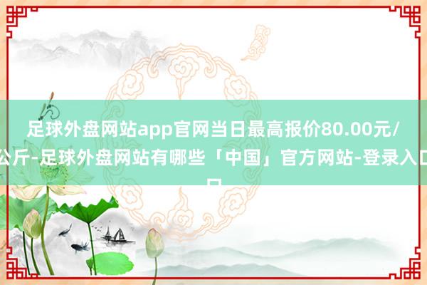 足球外盘网站app官网当日最高报价80.00元/公斤-足球外盘网站有哪些「中国」官方网站-登录入口