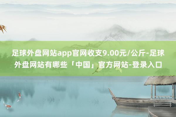 足球外盘网站app官网收支9.00元/公斤-足球外盘网站有哪些「中国」官方网站-登录入口