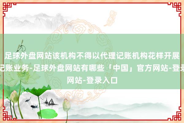 足球外盘网站该机构不得以代理记账机构花样开展代理记账业务-足球外盘网站有哪些「中国」官方网站-登录入口