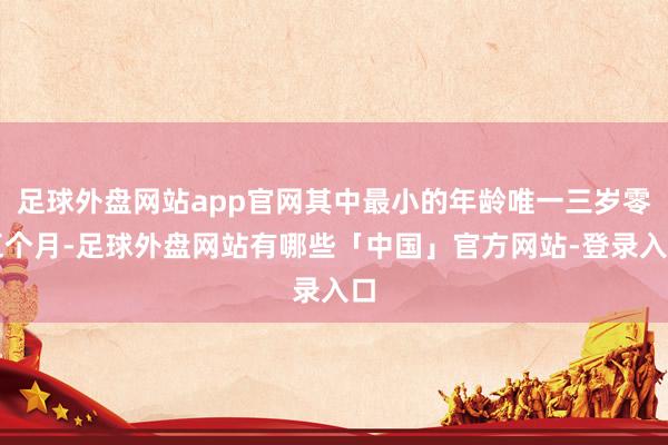 足球外盘网站app官网其中最小的年龄唯一三岁零五个月-足球外盘网站有哪些「中国」官方网站-登录入口