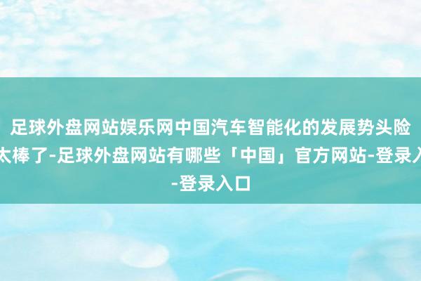 足球外盘网站娱乐网中国汽车智能化的发展势头险些太棒了-足球外盘网站有哪些「中国」官方网站-登录入口