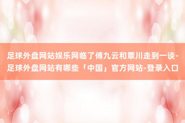 足球外盘网站娱乐网临了傅九云和覃川走到一谈-足球外盘网站有哪些「中国」官方网站-登录入口