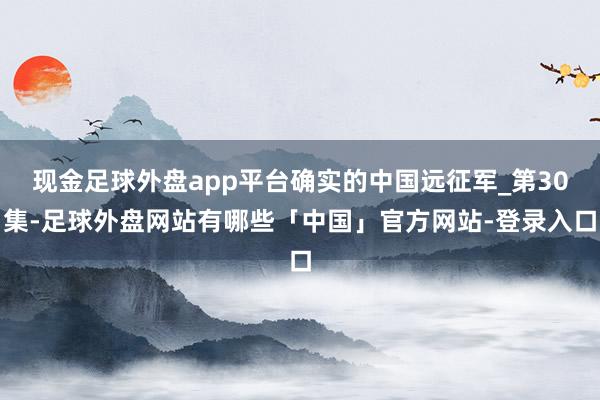 现金足球外盘app平台确实的中国远征军_第30集-足球外盘网站有哪些「中国」官方网站-登录入口