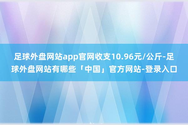 足球外盘网站app官网收支10.96元/公斤-足球外盘网站有哪些「中国」官方网站-登录入口