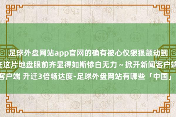 足球外盘网站app官网的确有被心仪狠狠颤动到了！再多的案牍刻画在这片地盘眼前齐显得如斯惨白无力～掀开新闻客户端 升迁3倍畅达度-足球外盘网站有哪些「中国」官方网站-登录入口