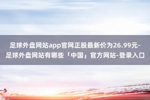 足球外盘网站app官网正股最新价为26.99元-足球外盘网站有哪些「中国」官方网站-登录入口