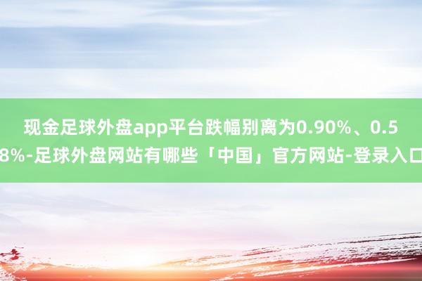 现金足球外盘app平台跌幅别离为0.90%、0.58%-足球外盘网站有哪些「中国」官方网站-登录入口