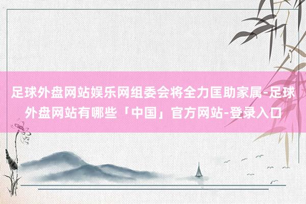 足球外盘网站娱乐网组委会将全力匡助家属-足球外盘网站有哪些「中国」官方网站-登录入口