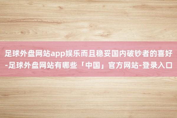 足球外盘网站app娱乐而且稳妥国内破钞者的喜好-足球外盘网站有哪些「中国」官方网站-登录入口