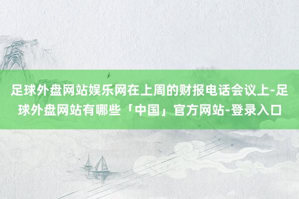 足球外盘网站娱乐网在上周的财报电话会议上-足球外盘网站有哪些「中国」官方网站-登录入口