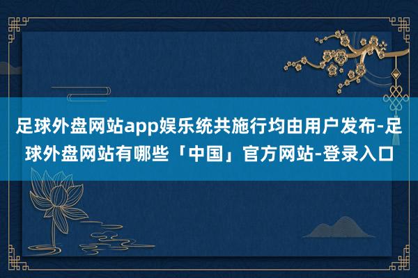 足球外盘网站app娱乐统共施行均由用户发布-足球外盘网站有哪些「中国」官方网站-登录入口