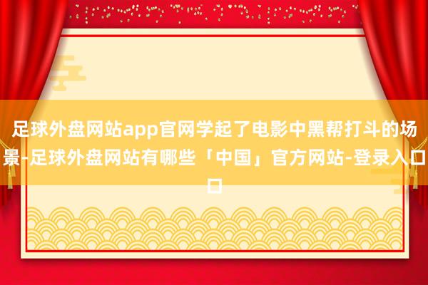 足球外盘网站app官网学起了电影中黑帮打斗的场景-足球外盘网站有哪些「中国」官方网站-登录入口