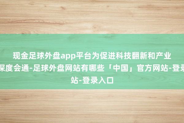 现金足球外盘app平台　　为促进科技翻新和产业翻新深度会通-足球外盘网站有哪些「中国」官方网站-登录入口