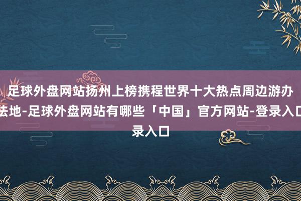 足球外盘网站扬州上榜携程世界十大热点周边游办法地-足球外盘网站有哪些「中国」官方网站-登录入口